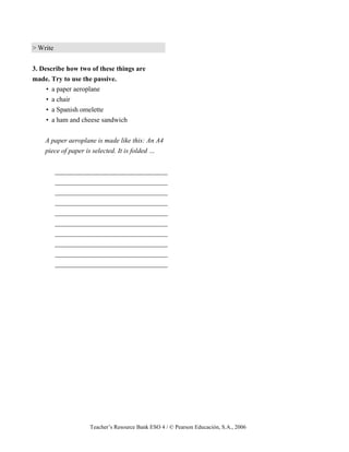 Teacher’s Resource Bank ESO 4 / © Pearson Educación, S.A., 2006
> Write
3. Describe how two of these things are
made. Try to use the passive.
• a paper aeroplane
• a chair
• a Spanish omelette
• a ham and cheese sandwich
A paper aeroplane is made like this: An A4
piece of paper is selected. It is folded …
_________________________________
_________________________________
_________________________________
_________________________________
_________________________________
_________________________________
_________________________________
_________________________________
_________________________________
_________________________________
 