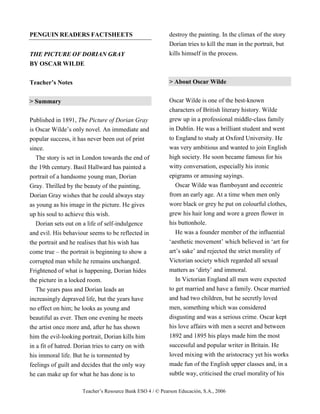 Teacher’s Resource Bank ESO 4 / © Pearson Educación, S.A., 2006
PENGUIN READERS FACTSHEETS
THE PICTURE OF DORIAN GRAY
BY OSCAR WILDE
Teacher’s Notes
> Summary
Published in 1891, The Picture of Dorian Gray
is Oscar Wilde’s only novel. An immediate and
popular success, it has never been out of print
since.
The story is set in London towards the end of
the 19th century. Basil Hallward has painted a
portrait of a handsome young man, Dorian
Gray. Thrilled by the beauty of the painting,
Dorian Gray wishes that he could always stay
as young as his image in the picture. He gives
up his soul to achieve this wish.
Dorian sets out on a life of self-indulgence
and evil. His behaviour seems to be reflected in
the portrait and he realises that his wish has
come true – the portrait is beginning to show a
corrupted man while he remains unchanged.
Frightened of what is happening, Dorian hides
the picture in a locked room.
The years pass and Dorian leads an
increasingly depraved life, but the years have
no effect on him; he looks as young and
beautiful as ever. Then one evening he meets
the artist once more and, after he has shown
him the evil-looking portrait, Dorian kills him
in a fit of hatred. Dorian tries to carry on with
his immoral life. But he is tormented by
feelings of guilt and decides that the only way
he can make up for what he has done is to
destroy the painting. In the climax of the story
Dorian tries to kill the man in the portrait, but
kills himself in the process.
> About Oscar Wilde
Oscar Wilde is one of the best-known
characters of British literary history. Wilde
grew up in a professional middle-class family
in Dublin. He was a brilliant student and went
to England to study at Oxford University. He
was very ambitious and wanted to join English
high society. He soon became famous for his
witty conversation, especially his ironic
epigrams or amusing sayings.
Oscar Wilde was flamboyant and eccentric
from an early age. At a time when men only
wore black or grey he put on colourful clothes,
grew his hair long and wore a green flower in
his buttonhole.
He was a founder member of the influential
‘aesthetic movement’ which believed in ‘art for
art’s sake’ and rejected the strict morality of
Victorian society which regarded all sexual
matters as ‘dirty’ and immoral.
In Victorian England all men were expected
to get married and have a family. Oscar married
and had two children, but he secretly loved
men, something which was considered
disgusting and was a serious crime. Oscar kept
his love affairs with men a secret and between
1892 and 1895 his plays made him the most
successful and popular writer in Britain. He
loved mixing with the aristocracy yet his works
made fun of the English upper classes and, in a
subtle way, criticised the cruel morality of his
 