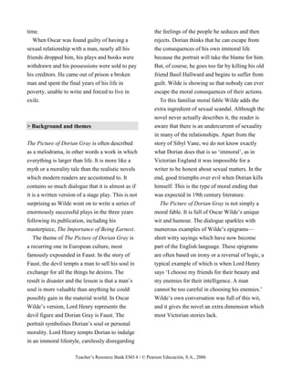 Teacher’s Resource Bank ESO 4 / © Pearson Educación, S.A., 2006
time.
When Oscar was found guilty of having a
sexual relationship with a man, nearly all his
friends dropped him, his plays and books were
withdrawn and his possessions were sold to pay
his creditors. He came out of prison a broken
man and spent the final years of his life in
poverty, unable to write and forced to live in
exile.
> Background and themes
The Picture of Dorian Gray is often described
as a melodrama, in other words a work in which
everything is larger than life. It is more like a
myth or a morality tale than the realistic novels
which modern readers are accustomed to. It
contains so much dialogue that it is almost as if
it is a written version of a stage play. This is not
surprising as Wilde went on to write a series of
enormously successful plays in the three years
following its publication, including his
masterpiece, The Importance of Being Earnest.
The theme of The Picture of Dorian Gray is
a recurring one in European culture, most
famously expounded in Faust. In the story of
Faust, the devil tempts a man to sell his soul in
exchange for all the things he desires. The
result is disaster and the lesson is that a man’s
soul is more valuable than anything he could
possibly gain in the material world. In Oscar
Wilde’s version, Lord Henry represents the
devil figure and Dorian Gray is Faust. The
portrait symbolises Dorian’s soul or personal
morality. Lord Henry tempts Dorian to indulge
in an immoral lifestyle, carelessly disregarding
the feelings of the people he seduces and then
rejects. Dorian thinks that he can escape from
the consequences of his own immoral life
because the portrait will take the blame for him.
But, of course, he goes too far by killing his old
friend Basil Hallward and begins to suffer from
guilt. Wilde is showing us that nobody can ever
escape the moral consequences of their actions.
To this familiar moral fable Wilde adds the
extra ingredient of sexual scandal. Although the
novel never actually describes it, the reader is
aware that there is an undercurrent of sexuality
in many of the relationships. Apart from the
story of Sibyl Vane, we do not know exactly
what Dorian does that is so ‘immoral’, as in
Victorian England it was impossible for a
writer to be honest about sexual matters. In the
end, good triumphs over evil when Dorian kills
himself. This is the type of moral ending that
was expected in 19th century literature.
The Picture of Dorian Gray is not simply a
moral fable. It is full of Oscar Wilde’s unique
wit and humour. The dialogue sparkles with
numerous examples of Wilde’s epigrams—
short witty sayings which have now become
part of the English language. These epigrams
are often based on irony or a reversal of logic, a
typical example of which is when Lord Henry
says ‘I choose my friends for their beauty and
my enemies for their intelligence. A man
cannot be too careful in choosing his enemies.’
Wilde’s own conversation was full of this wit,
and it gives the novel an extra dimension which
most Victorian stories lack.
 