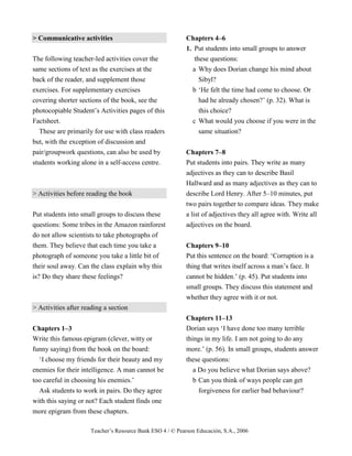 Teacher’s Resource Bank ESO 4 / © Pearson Educación, S.A., 2006
> Communicative activities
The following teacher-led activities cover the
same sections of text as the exercises at the
back of the reader, and supplement those
exercises. For supplementary exercises
covering shorter sections of the book, see the
photocopiable Student’s Activities pages of this
Factsheet.
These are primarily for use with class readers
but, with the exception of discussion and
pair/groupwork questions, can also be used by
students working alone in a self-access centre.
> Activities before reading the book
Put students into small groups to discuss these
questions: Some tribes in the Amazon rainforest
do not allow scientists to take photographs of
them. They believe that each time you take a
photograph of someone you take a little bit of
their soul away. Can the class explain why this
is? Do they share these feelings?
> Activities after reading a section
Chapters 1–3
Write this famous epigram (clever, witty or
funny saying) from the book on the board:
‘I choose my friends for their beauty and my
enemies for their intelligence. A man cannot be
too careful in choosing his enemies.’
Ask students to work in pairs. Do they agree
with this saying or not? Each student finds one
more epigram from these chapters.
Chapters 4–6
1. Put students into small groups to answer
these questions:
a Why does Dorian change his mind about
Sibyl?
b ‘He felt the time had come to choose. Or
had he already chosen?’ (p. 32). What is
this choice?
c What would you choose if you were in the
same situation?
Chapters 7–8
Put students into pairs. They write as many
adjectives as they can to describe Basil
Hallward and as many adjectives as they can to
describe Lord Henry. After 5–10 minutes, put
two pairs together to compare ideas. They make
a list of adjectives they all agree with. Write all
adjectives on the board.
Chapters 9–10
Put this sentence on the board: ‘Corruption is a
thing that writes itself across a man’s face. It
cannot be hidden.’ (p. 45). Put students into
small groups. They discuss this statement and
whether they agree with it or not.
Chapters 11–13
Dorian says ‘I have done too many terrible
things in my life. I am not going to do any
more.’ (p. 56). In small groups, students answer
these questions:
a Do you believe what Dorian says above?
b Can you think of ways people can get
forgiveness for earlier bad behaviour?
 