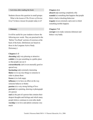 Teacher’s Resource Bank ESO 4 / © Pearson Educación, S.A., 2006
> Activities after reading the book
Students discuss this question in small groups:
What is the lesson of The Picture of Dorian
Gray? Is there a lesson for people today in it?
> Glossary
It will be useful for your students to know the
following new words. They are practised in the
‘Before You Read’ sections of exercises at the
back of the book. (Definitions are based on
those in the Longman Active Study
Dictionary.)
Chapters 1–3
charming (adj) very pleasing or attractive
exhibit (v) to put something in a public place
so that people can see it
extraordinarily (adv) in an unusually good or
special way
fascinating (adj) extremely interesting
flatter (v) to say nice things to someone in
order to please them
frown (v) to look angry
influence (v) to have an effect on the way
someone behaves or thinks
passion (n) a very strong feeling of love
portrait (n) a painting, drawing or photograph
of a person
soul (n) the part of a person that contains their
deepest thoughts and feelings and which many
people believe continues to exist after death
worship (v) to love and admire someone very
much
Chapters 4–6
absurd (adj) seeming completely silly
scandal (n) something that happens that people
think is bad or shocking behaviour
tragedy (n) an extremely sad event in which
something terrible happens
Chapters 7–8
corrupt (v) to make someone dishonest and
behave very badly
 