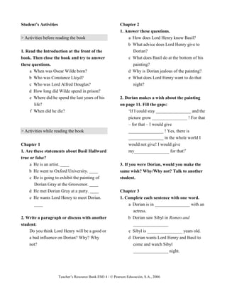 Teacher’s Resource Bank ESO 4 / © Pearson Educación, S.A., 2006
Student’s Activities
> Activities before reading the book
1. Read the Introduction at the front of the
book. Then close the book and try to answer
these questions.
a When was Oscar Wilde born?
b Who was Constance Lloyd?
c Who was Lord Alfred Douglas?
d How long did Wilde spend in prison?
e Where did he spend the last years of his
life?
f When did he die?
> Activities while reading the book
Chapter 1
1. Are these statements about Basil Hallward
true or false?
a He is an artist. ____
b He went to Oxford University. ____
c He is going to exhibit the painting of
Dorian Gray at the Grosvenor. ____
d He met Dorian Gray at a party. ____
e He wants Lord Henry to meet Dorian.
____
2. Write a paragraph or discuss with another
student:
Do you think Lord Henry will be a good or
a bad influence on Dorian? Why? Why
not?
Chapter 2
1. Answer these questions.
a How does Lord Henry know Basil?
b What advice does Lord Henry give to
Dorian?
c What does Basil do at the bottom of his
painting?
d Why is Dorian jealous of the painting?
e What does Lord Henry want to do that
night?
2. Dorian makes a wish about the painting
on page 11. Fill the gaps:
‘If I could stay ________________ and the
picture grow ________________ ! For that
– for that – I would give
________________ ! Yes, there is
________________ in the whole world I
would not give! I would give
my________________ for that!’
3. If you were Dorian, would you make the
same wish? Why/Why not? Talk to another
student.
Chapter 3
1. Complete each sentence with one word.
a Dorian is in ________________ with an
actress.
b Dorian saw Sibyl in Romeo and
________________
c Sibyl is ________________ years old.
d Dorian wants Lord Henry and Basil to
come and watch Sibyl
________________ night.
 