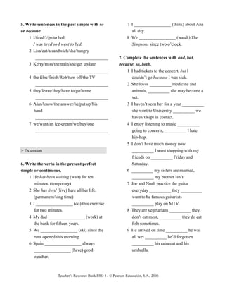 Teacher’s Resource Bank ESO 4 / © Pearson Educación, S.A., 2006
5. Write sentences in the past simple with so
or because.
1 I/tired/I/go to bed
I was tired so I went to bed.
2 Lisa/eat/a sandwich/she/hungry
_________________________________
3 Kerry/miss/the train/she/get up/late
_________________________________
4 the film/finish/Rob/turn off/the TV
_________________________________
5 they/leave/they/have to/go/home
_________________________________
6 Alan/know/the answer/he/put up/his
hand
_________________________________
7 we/want/an ice-cream/we/buy/one
_________________________________
> Extension
6. Write the verbs in the present perfect
simple or continuous.
1 He has been waiting (wait) for ten
minutes. (temporary)
2 She has lived (live) here all her life.
(permanent/long time)
3 I _________________ (do) this exercise
for two minutes.
4 My dad _________________ (work) at
the bank for fifteen years.
5 We _________________ (ski) since the
runs opened this morning.
6 Spain _________________ always
_________________ (have) good
weather.
7 I _________________ (think) about Ana
all day.
8 We _________________ (watch) The
Simpsons since two o’clock.
7. Complete the sentences with and, but,
because, so, both.
1 I had tickets to the concert, but I
couldn’t go because I was sick.
2 She loves __________ medicine and
animals, __________ she may become a
vet.
3 I haven’t seen her for a year __________
she went to University __________ we
haven’t kept in contact.
4 I enjoy listening to music __________
going to concerts, __________ I hate
hip-hop.
5 I don’t have much money now
__________ I went shopping with my
friends on __________ Friday and
Saturday.
6 __________ my sisters are married,
__________ my brother isn’t.
7 Joe and Noah practice the guitar
everyday __________ they __________
want to be famous guitarists
__________ play on MTV.
8 They are vegetarians __________ they
don’t eat meat, __________ they do eat
fish sometimes.
9 He arrived on time __________ he was
all wet __________ he’d forgotten
__________ his raincoat and his
umbrella.
 