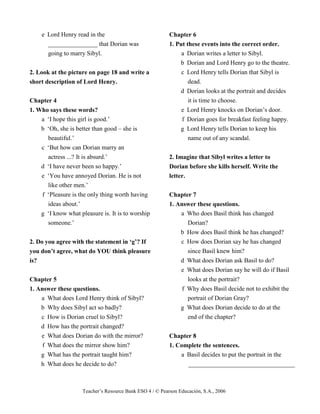 Teacher’s Resource Bank ESO 4 / © Pearson Educación, S.A., 2006
e Lord Henry read in the
________________ that Dorian was
going to marry Sibyl.
2. Look at the picture on page 18 and write a
short description of Lord Henry.
Chapter 4
1. Who says these words?
a ‘I hope this girl is good.’
b ‘Oh, she is better than good – she is
beautiful.’
c ‘But how can Dorian marry an
actress ...? It is absurd.’
d ‘I have never been so happy.’
e ‘You have annoyed Dorian. He is not
like other men.’
f ‘Pleasure is the only thing worth having
ideas about.’
g ‘I know what pleasure is. It is to worship
someone.’
2. Do you agree with the statement in ‘g’? If
you don’t agree, what do YOU think pleasure
is?
Chapter 5
1. Answer these questions.
a What does Lord Henry think of Sibyl?
b Why does Sibyl act so badly?
c How is Dorian cruel to Sibyl?
d How has the portrait changed?
e What does Dorian do with the mirror?
f What does the mirror show him?
g What has the portrait taught him?
h What does he decide to do?
Chapter 6
1. Put these events into the correct order.
a Dorian writes a letter to Sibyl.
b Dorian and Lord Henry go to the theatre.
c Lord Henry tells Dorian that Sibyl is
dead.
d Dorian looks at the portrait and decides
it is time to choose.
e Lord Henry knocks on Dorian’s door.
f Dorian goes for breakfast feeling happy.
g Lord Henry tells Dorian to keep his
name out of any scandal.
2. Imagine that Sibyl writes a letter to
Dorian before she kills herself. Write the
letter.
Chapter 7
1. Answer these questions.
a Who does Basil think has changed
Dorian?
b How does Basil think he has changed?
c How does Dorian say he has changed
since Basil knew him?
d What does Dorian ask Basil to do?
e What does Dorian say he will do if Basil
looks at the portrait?
f Why does Basil decide not to exhibit the
portrait of Dorian Gray?
g What does Dorian decide to do at the
end of the chapter?
Chapter 8
1. Complete the sentences.
a Basil decides to put the portrait in the
__________________________________
 