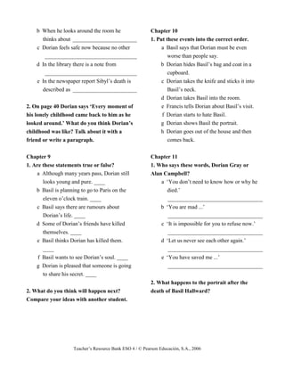 Teacher’s Resource Bank ESO 4 / © Pearson Educación, S.A., 2006
b When he looks around the room he
thinks about _______________________
c Dorian feels safe now because no other
_________________________________
d In the library there is a note from
_________________________________
e In the newspaper report Sibyl’s death is
described as _______________________
2. On page 40 Dorian says ‘Every moment of
his lonely childhood came back to him as he
looked around.’ What do you think Dorian’s
childhood was like? Talk about it with a
friend or write a paragraph.
Chapter 9
1. Are these statements true or false?
a Although many years pass, Dorian still
looks young and pure. ____
b Basil is planning to go to Paris on the
eleven o’clock train. ____
c Basil says there are rumours about
Dorian’s life. ____
d Some of Dorian’s friends have killed
themselves. ____
e Basil thinks Dorian has killed them.
____
f Basil wants to see Dorian’s soul. ____
g Dorian is pleased that someone is going
to share his secret. ____
2. What do you think will happen next?
Compare your ideas with another student.
Chapter 10
1. Put these events into the correct order.
a Basil says that Dorian must be even
worse than people say.
b Dorian hides Basil’s bag and coat in a
cupboard.
c Dorian takes the knife and sticks it into
Basil’s neck.
d Dorian takes Basil into the room.
e Francis tells Dorian about Basil’s visit.
f Dorian starts to hate Basil.
g Dorian shows Basil the portrait.
h Dorian goes out of the house and then
comes back.
Chapter 11
1. Who says these words, Dorian Gray or
Alan Campbell?
a ‘You don’t need to know how or why he
died.’
__________________________________
b ‘You are mad ...’
__________________________________
c ‘It is impossible for you to refuse now.’
__________________________________
d ‘Let us never see each other again.’
__________________________________
e ‘You have saved me ...’
__________________________________
2. What happens to the portrait after the
death of Basil Hallward?
 