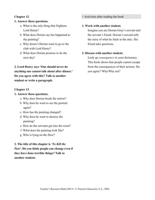 Teacher’s Resource Bank ESO 4 / © Pearson Educación, S.A., 2006
Chapter 12
1. Answer these questions.
a What is the only thing that frightens
Lord Henry?
b What does Dorian say has happened to
the painting?
c Why doesn’t Dorian want to go to the
club with Lord Henry?
d What does Dorian promise to do the
next day?
2. Lord Henry says ‘One should never do
anything one cannot talk about after dinner.’
Do you agree with this? Talk to another
student or write a paragraph.
Chapter 13
1. Answer these questions.
a Why does Dorian break the mirror?
b Why does he want to see the portrait
again?
c How has the painting changed?
d Why does he want to destroy the
painting?
e How do the servants get into the room?
f What does the painting look like?
g Who is lying on the floor?
2. The title of this chapter is ‘To Kill the
Past’. Do you think people can change even if
they have done terrible things? Talk to
another student.
> Activities after reading the book
1. Work with another student.
Imagine you are Dorian Gray’s servant and
the servant’s friend. Dorian’s servant tells
the story of what he finds in the attic. His
friend asks questions.
2. Discuss with another student.
Look up consequence in your dictionary.
This book shows that people cannot escape
from the consequences of their actions. Do
you agree? Why/Why not?
 