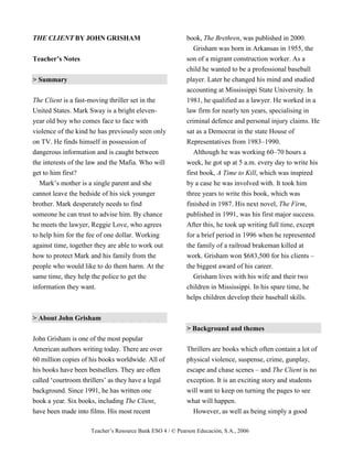 Teacher’s Resource Bank ESO 4 / © Pearson Educación, S.A., 2006
THE CLIENT BY JOHN GRISHAM
Teacher’s Notes
> Summary
The Client is a fast-moving thriller set in the
United States. Mark Sway is a bright eleven-
year old boy who comes face to face with
violence of the kind he has previously seen only
on TV. He finds himself in possession of
dangerous information and is caught between
the interests of the law and the Mafia. Who will
get to him first?
Mark’s mother is a single parent and she
cannot leave the bedside of his sick younger
brother. Mark desperately needs to find
someone he can trust to advise him. By chance
he meets the lawyer, Reggie Love, who agrees
to help him for the fee of one dollar. Working
against time, together they are able to work out
how to protect Mark and his family from the
people who would like to do them harm. At the
same time, they help the police to get the
information they want.
> About John Grisham
John Grisham is one of the most popular
American authors writing today. There are over
60 million copies of his books worldwide. All of
his books have been bestsellers. They are often
called ‘courtroom thrillers’ as they have a legal
background. Since 1991, he has written one
book a year. Six books, including The Client,
have been made into films. His most recent
book, The Brethren, was published in 2000.
Grisham was born in Arkansas in 1955, the
son of a migrant construction worker. As a
child he wanted to be a professional baseball
player. Later he changed his mind and studied
accounting at Mississippi State University. In
1981, he qualified as a lawyer. He worked in a
law firm for nearly ten years, specialising in
criminal defence and personal injury claims. He
sat as a Democrat in the state House of
Representatives from 1983–1990.
Although he was working 60–70 hours a
week, he got up at 5 a.m. every day to write his
first book, A Time to Kill, which was inspired
by a case he was involved with. It took him
three years to write this book, which was
finished in 1987. His next novel, The Firm,
published in 1991, was his first major success.
After this, he took up writing full time, except
for a brief period in 1996 when he represented
the family of a railroad brakeman killed at
work. Grisham won $683,500 for his clients –
the biggest award of his career.
Grisham lives with his wife and their two
children in Mississippi. In his spare time, he
helps children develop their baseball skills.
> Background and themes
Thrillers are books which often contain a lot of
physical violence, suspense, crime, gunplay,
escape and chase scenes – and The Client is no
exception. It is an exciting story and students
will want to keep on turning the pages to see
what will happen.
However, as well as being simply a good
 