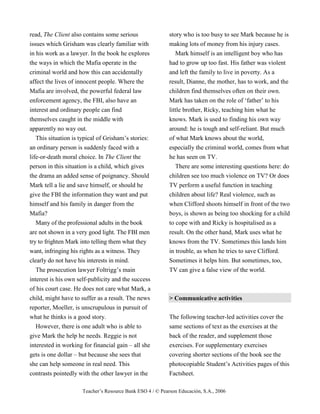 Teacher’s Resource Bank ESO 4 / © Pearson Educación, S.A., 2006
read, The Client also contains some serious
issues which Grisham was clearly familiar with
in his work as a lawyer. In the book he explores
the ways in which the Mafia operate in the
criminal world and how this can accidentally
affect the lives of innocent people. Where the
Mafia are involved, the powerful federal law
enforcement agency, the FBI, also have an
interest and ordinary people can find
themselves caught in the middle with
apparently no way out.
This situation is typical of Grisham’s stories:
an ordinary person is suddenly faced with a
life-or-death moral choice. In The Client the
person in this situation is a child, which gives
the drama an added sense of poignancy. Should
Mark tell a lie and save himself, or should he
give the FBI the information they want and put
himself and his family in danger from the
Mafia?
Many of the professional adults in the book
are not shown in a very good light. The FBI men
try to frighten Mark into telling them what they
want, infringing his rights as a witness. They
clearly do not have his interests in mind.
The prosecution lawyer Foltrigg’s main
interest is his own self-publicity and the success
of his court case. He does not care what Mark, a
child, might have to suffer as a result. The news
reporter, Moeller, is unscrupulous in pursuit of
what he thinks is a good story.
However, there is one adult who is able to
give Mark the help he needs. Reggie is not
interested in working for financial gain – all she
gets is one dollar – but because she sees that
she can help someone in real need. This
contrasts pointedly with the other lawyer in the
story who is too busy to see Mark because he is
making lots of money from his injury cases.
Mark himself is an intelligent boy who has
had to grow up too fast. His father was violent
and left the family to live in poverty. As a
result, Dianne, the mother, has to work, and the
children find themselves often on their own.
Mark has taken on the role of ‘father’ to his
little brother, Ricky, teaching him what he
knows. Mark is used to finding his own way
around: he is tough and self-reliant. But much
of what Mark knows about the world,
especially the criminal world, comes from what
he has seen on TV.
There are some interesting questions here: do
children see too much violence on TV? Or does
TV perform a useful function in teaching
children about life? Real violence, such as
when Clifford shoots himself in front of the two
boys, is shown as being too shocking for a child
to cope with and Ricky is hospitalised as a
result. On the other hand, Mark uses what he
knows from the TV. Sometimes this lands him
in trouble, as when he tries to save Clifford.
Sometimes it helps him. But sometimes, too,
TV can give a false view of the world.
> Communicative activities
The following teacher-led activities cover the
same sections of text as the exercises at the
back of the reader, and supplement those
exercises. For supplementary exercises
covering shorter sections of the book see the
photocopiable Student’s Activities pages of this
Factsheet.
 