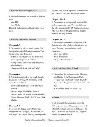 Teacher’s Resource Bank ESO 4 / © Pearson Educación, S.A., 2006
> Activities before reading the book
1 Ask students to find out as much as they can
about:
a the FBI
b the Mafia
Then ask students to report back to the whole
class.
> Activities after reading a section
Chapters 1–3
1 Put students in pairs or small groups. Ask
them to discuss the following questions. Then
have a whole class discussion.
a Mark is eleven years old and he smokes.
What is your opinion about this?
b Why doesn’t Mark want to tell the adults
what he knows?
c Do you think Mark is clever? Why?
Chapters 4–6
1 Ask students to work in pairs. Ask them to
discuss the following. Do the people listed
below know that Mark:
a and his brother Ricky, saw Clifford kill
himself.
b knows why Clifford killed himself.
c knows where the senator’s body is hidden.
Dianne; Barry the Blade; the FBI men; Slick
Moeller
Chapters 7–9
1 On page 25, Reggie says to Mark, ‘Just
remember what I told you.’ Ask students to
read pages 26–28 again carefully and in pairs to
say what they think Reggie told Mark to say to
the FBI men. Then have a class discussion.
Chapters 10–13
1 Ask students to work in small groups and to
look at the contents page. They should look at
the titles for chapters 14–17. Ask them to discuss
what they think will happen in these chapters
and how the story will end.
Chapters 14–17
1 Ask students to work in small groups. Ask
them to make a list of all the characters in the
book. Then they should discuss which
characters:
a they most admire
b they dislike most
c they feel most sorry for
> Activities after reading the book
1 Have a class discussion about the following.
a In Chapter 8, McThune says to Mark:
‘You’ve been watching too much TV, kid.’
Was it a bad thing that Mark watched a lot of
TV?
b Do children watch too much TV?
> Glossary
It will be useful if your students know the
following new words. They are practised in the
‘Before You Read’ sections at the back of the
book. Definitions are based on the Longman
Active Study Dictionary.)
 