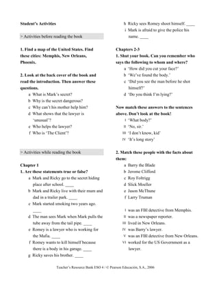 Teacher’s Resource Bank ESO 4 / © Pearson Educación, S.A., 2006
Student’s Activities
> Activities before reading the book
1. Find a map of the United States. Find
these cities: Memphis, New Orleans,
Phoenix.
2. Look at the back cover of the book and
read the introduction. Then answer these
questions.
a What is Mark’s secret?
b Why is the secret dangerous?
c Why can’t his mother help him?
d What shows that the lawyer is
‘unusual’?
e Who helps the lawyer?
f Who is ‘The Client’?
> Activities while reading the book
Chapter 1
1. Are these statements true or false?
a Mark and Ricky go to the secret hiding
place after school. ____
b Mark and Ricky live with their mum and
dad in a trailer park. ____
c Mark started smoking two years ago.
____
d The man sees Mark when Mark pulls the
tube away from the tail pipe. ____
e Romey is a lawyer who is working for
the Mafia. ____
f Romey wants to kill himself because
there is a body in his garage. ____
g Ricky saves his brother. ____
h Ricky sees Romey shoot himself. ____
i Mark is afraid to give the police his
name. ____
Chapters 2-3
1. Shut your book. Can you remember who
says the following to whom and where?
a ‘How did you cut your face?’
b ‘We’ve found the body.’
c ‘Did you see the man before he shot
himself?’
d ‘Do you think I’m lying?’
Now match these answers to the sentences
above. Don’t look at the book!
I ‘What body?’
II ‘No, sir.’
III ‘I don’t know, kid’
IV ‘It’s long story’
2. Match these people with the facts about
them:
a Barry the Blade
b Jerome Clifford
c Roy Foltrigg
d Slick Moeller
e Jason McThune
f Larry Truman
I was an FBI detective from Memphis.
II was a newspaper reporter.
III lived in New Orleans.
IV was Barry’s lawyer.
V was an FBI detective from New Orleans.
VI worked for the US Government as a
lawyer.
 