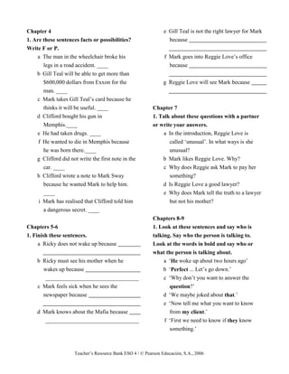 Teacher’s Resource Bank ESO 4 / © Pearson Educación, S.A., 2006
Chapter 4
1. Are these sentences facts or possibilities?
Write F or P.
a The man in the wheelchair broke his
legs in a road accident. ____
b Gill Teal will be able to get more than
$600,000 dollars from Exxon for the
man. ____
c Mark takes Gill Teal’s card because he
thinks it will be useful. ____
d Clifford bought his gun in
Memphis.____
e He had taken drugs. ____
f He wanted to die in Memphis because
he was born there.____
g Clifford did not write the first note in the
car. ____
h Clifford wrote a note to Mark Sway
because he wanted Mark to help him.
____
i Mark has realised that Clifford told him
a dangerous secret. ____
Chapters 5-6
1. Finish these sentences.
a Ricky does not wake up because
b Ricky must see his mother when he
wakes up because
_________________________________
c Mark feels sick when he sees the
newspaper because
d Mark knows about the Mafia because
_________________________________
e Gill Teal is not the right lawyer for Mark
because
f Mark goes into Reggie Love’s office
because
g Reggie Love will see Mark because
Chapter 7
1. Talk about these questions with a partner
or write your answers.
a In the introduction, Reggie Love is
called ‘unusual’. In what ways is she
unusual?
b Mark likes Reggie Love. Why?
c Why does Reggie ask Mark to pay her
something?
d Is Reggie Love a good lawyer?
e Why does Mark tell the truth to a lawyer
but not his mother?
Chapters 8-9
1. Look at these sentences and say who is
talking. Say who the person is talking to.
Look at the words in bold and say who or
what the person is talking about.
a ‘He woke up about two hours ago’
b ‘Perfect ... Let’s go down.’
c ‘Why don’t you want to answer the
question?’
d ‘We maybe joked about that.’
e ‘Now tell me what you want to know
from my client.’
f ‘First we need to know if they know
something.’
 