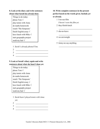 Teacher’s Resource Bank ESO 4 / © Pearson Educación, S.A., 2006
8. Look at the diary and write sentences
about what Sarah has already done.
Things to do today:
phone Tom √
play tennis with Anna
do maths homework
watch ‘The Simpsons’
finish English essay √
have lunch with Mike √
start geography project
wash my hair √
1 Sarah’s already phoned Tom.
2 _________________________________
3 _________________________________
4 _________________________________
9. Look at Sarah’s diary again and write
sentences about what she hasn’t done yet.
Things to do today:
phone Tom √
play tennis with Anna
do maths homework
watch ‘The Simpsons’
finish English essay √
have lunch with Mike √
start geography project
wash my hair √
1 Sarah hasn’t played tennis with Anna
yet.
2 _________________________________
3 _________________________________
4 _________________________________
10. Write complete sentences in the present
perfect based on the words given. Include yet
or already.
1 I-no-see-film
I haven’t seen the film yet.
2 they-finish-lunch
__________________________________
3 she-no-leave
__________________________________
4 we-eat-tonight
__________________________________
5 Jenny-no-say-anything
__________________________________
 