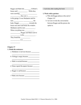 Teacher’s Resource Bank ESO 4 / © Pearson Educación, S.A., 2006
Reggie and Mark hid ________ Clifford’s
house until ____________ . While they
were crawling __________ ___________
____________, they saw a ____________
in the garage. It was Muldanno and his
men ____________ ____________ the
body. Reggie ____________ towards the
house next door and broke the window.
Muldanno and his men ____________ .
When everything was ____________
____________, Reggie and Mark went to
____________ in the ______________ .
They found the ____________
____________ in a __________
____________
Chapter 17
1. Finish the sentences:
a Muldanno is nervous because
b Foltrigg is angry because
c Mark is excited because
d Diane signed the papers because
e Reggie is sad because
f Mark cries because
> Activities after reading the book
1. Work with a partner.
a Who did Reggie phone at the end of
Chapter 16?
b Act out or write the conversation
between Reggie and the person she
spoke to.
 