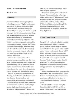 Teacher’s Resource Bank ESO 4 / © Pearson Educación, S.A., 2006
1984 BY GEORGE ORWELL
Teacher’s Notes
> Summary
Winston Smith lives in an imaginary future
where the government (‘Big Brother’) watches
and controls the actions and thoughts of all
citizens. He lives in London – a dirty city
destroyed by an on-going war. There is no good
housing or food for ordinary citizens and things
that break down are rarely repaired. Winston
works for the Ministry of Truth where he
rewrites facts about history and politics. The
Ministry uses this propaganda to brainwash its
citizens and prevent any criticism. But Winston
is different from the people around him: he is
still able to think for himself. He instinctively
hates the system under which he is forced to
live and he is desperate to express his own
opinions and feelings.
Winston starts a relationship with an
attractive young woman, Julia, who also works
at the Ministry. Sexual love is not allowed, and
their relationship is an act against the party as
well as an expression of emotion. They rent a
room above a shop where they believe nobody
can see them and their relationship develops.
O’Brien, an Inner-Party member from the
Ministry, invites Winston to his home and tells
him about the ‘Brotherhood’, an anti-
governmental organisation led by Emmanuel
Goldstein. O’Brien invites Winston and Julia to
become members and to join in a larger fight
against Big Brother. But when Julia and
Winston are reading Goldstein’s book in their
room they are caught by the Thought Police,
taken away and separated.
Winston wakes up in prison. O’Brien visits
him, and Winston realises that he has been
tricked and betrayed. O’Brien tortures Winston
systematically and he is forced to confess to
crimes he has not done. Finally, he begs
O’Brien to kill Julia rather than himself. His
abilities to think independently or to feel
genuine emotion are completely eroded – he
loves Big Brother.
> About George Orwell
George Orwell was born in India into a middle-
class English family in 1903. He went to
private school in England where he learnt to
distrust the British class system, and in 1922 he
started work as a policeman in Burma. In 1927
Orwell returned to Europe, choosing to live
among the poorest people in order to challenge
his own middle-class viewpoint. He wrote
Down and Out in Paris and London about his
experiences. Orwell became a passionate
supporter of socialist ideals and his politics is
strongly represented in everything that he
wrote.
In 1936 Orwell went to Spain to report on the
Spanish Civil War. He fought against General
Franco’s Fascist rebellion. He wrote about his
experiences and his hope for the future of
Spanish socialism in Homage to Catalonia
(1938).
Orwell worked as a reporter during the
Second World War (1939-45). In 1943 he
started writing Animal Farm, his celebrated
 