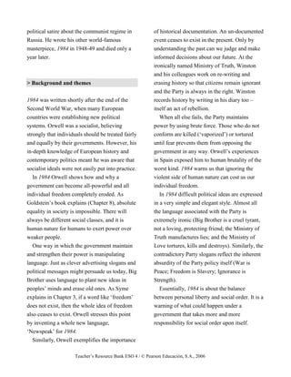 Teacher’s Resource Bank ESO 4 / © Pearson Educación, S.A., 2006
political satire about the communist regime in
Russia. He wrote his other world-famous
masterpiece, 1984 in 1948-49 and died only a
year later.
> Background and themes
1984 was written shortly after the end of the
Second World War, when many European
countries were establishing new political
systems. Orwell was a socialist, believing
strongly that individuals should be treated fairly
and equally by their governments. However, his
in-depth knowledge of European history and
contemporary politics meant he was aware that
socialist ideals were not easily put into practice.
In 1984 Orwell shows how and why a
government can become all-powerful and all
individual freedom completely eroded. As
Goldstein’s book explains (Chapter 8), absolute
equality in society is impossible. There will
always be different social classes, and it is
human nature for humans to exert power over
weaker people.
One way in which the government maintain
and strengthen their power is manipulating
language. Just as clever advertising slogans and
political messages might persuade us today, Big
Brother uses language to plant new ideas in
peoples’ minds and erase old ones. As Syme
explains in Chapter 3, if a word like ‘freedom’
does not exist, then the whole idea of freedom
also ceases to exist. Orwell stresses this point
by inventing a whole new language,
‘Newspeak’ for 1984.
Similarly, Orwell exemplifies the importance
of historical documentation. An un-documented
event ceases to exist in the present. Only by
understanding the past can we judge and make
informed decisions about our future. At the
ironically named Ministry of Truth, Winston
and his colleagues work on re-writing and
erasing history so that citizens remain ignorant
and the Party is always in the right. Winston
records history by writing in his diary too –
itself an act of rebellion.
When all else fails, the Party maintains
power by using brute force. Those who do not
conform are killed (‘vaporized’) or tortured
until fear prevents them from opposing the
government in any way. Orwell’s experiences
in Spain exposed him to human brutality of the
worst kind. 1984 warns us that ignoring the
violent side of human nature can cost us our
individual freedom.
In 1984 difficult political ideas are expressed
in a very simple and elegant style. Almost all
the language associated with the Party is
extremely ironic (Big Brother is a cruel tyrant,
not a loving, protecting friend; the Ministry of
Truth manufactures lies; and the Ministry of
Love tortures, kills and destroys). Similarly, the
contradictory Party slogans reflect the inherent
absurdity of the Party policy itself (War is
Peace; Freedom is Slavery; Ignorance is
Strength).
Essentially, 1984 is about the balance
between personal liberty and social order. It is a
warning of what could happen under a
government that takes more and more
responsibility for social order upon itself.
 