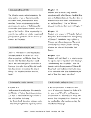 Teacher’s Resource Bank ESO 4 / © Pearson Educación, S.A., 2006
> Communicative activities
The following teacher-led activities cover the
same sections of text as the exercises at the
back of the reader, and supplement those
exercises. Further supplementary exercises
covering shorter sections of the book can be
found on the photocopiable Student’s Activities
pages of the Factsheet. These are primarily for
use with class readers, but with the exception of
pair/groupwork questions, can also be used by
students working alone.
> Activities before reading the book
1984 was published soon after the end of the
Second World War in Europe. It is a story
about an imaginary world in the future. Ask
students what they know about the Second
World War. In what ways was life difficult in
European cities after the war? How did people
feel about politics in Europe at this time in
history? Did they feel confident about the
future?
> Activities after reading a section
Chapters 1–3
Students work in small groups. They work for
the Ministry of Truth in the dictionary section.
Ask them to define the following words for a
new edition of the dictionary:
the Brotherhood; facecrime; minitrue; prole;
telescreen; thoughtcrime; unperson; vaporise
Chapters 4–6
Students write Winston’s diary about his
experiences with Julia (Chapters 5 and 6). How
does he feel before he meets Julia. How does he
feel afterwards? How do his opinions of Julia,
sex and love change? How has Winston
changed from his last diary entry, in Chapter 4?
Chapters 7–9
Students write a report by O’Brien for the Inner
Party about Winston and Julia at the beginning
of Chapter 7. As O’Brien, they explain why
Winston and Julia are dangerous. The report
should explain O’Brien’s plan for catching
Winston and Julia and his plans for their
futures.
Chapters 10–12
Students work individually or in groups. Across
the top of a piece of paper they write ‘learning’,
‘understanding’ and ‘acceptance’. Now ask
them to read the first paragraph of Chapter 11.
Under each word students write what it means
in the context of 1984. How does O’Brien put
each of these three stages into effect?
> Activities after reading the book
1 Ask students to look at the book’s front
cover. What does it tell you about the book? Is
it a good cover? Why/Why not? In groups,
students think of a different cover design. One
student from each group draws their cover on
the board and the other members explain the
ideas behind the design.
 