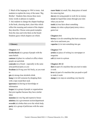 Teacher’s Resource Bank ESO 4 / © Pearson Educación, S.A., 2006
2 Much of the language in 1984 is ironic. Ask
students to explain the irony of the name ‘Big
Brother’. Students then choose three more
ironic words or phrases to explain.
3 Ask students to change the chapter headings
in the book, choosing short, clear titles which
reflect the meaning and content of the chapter
they describe. Choose some good examples
from the class and write them on the board.
Students guess which chapters are which.
> Glossary
Chapters 1–3
brotherhood (n) a group of people with the
same beliefs
canteen (n) place in a school or office where
people eat and drink
comrade (n) a friend – especially in the same
army/political party as you
freedom (n) living your life freely, as you want
to
gin (n) strong clear alcoholic drink
hang (v) to kill someone by dropping them
with a rope round their neck
ignorance (n) having no knowledge or
information
league (n) a group of people or organisations
that join together because they have similar
ideas
mansion (n) very big and expensive house
ministry (n) a government section/department
overalls (n) clothes that cover the whole body
party (n) a group of politicians with the same
ideas
razor blade (n) small, flat, sharp piece of metal
for removing hair
slavery (n) using people to work for no money
sweat (n) liquid that comes through your skin
when you are hot
truth (n) true facts about something
victory (n) when a player/party/army wins a
game/war
Chapters 4–6
betray (v) to do something that hurts someone
who loves and trusts you
vaporise (v) to turn something into gas
Chapters 7–9
article (n) piece of writing in a newspaper or
magazine
cell (n) room in a prison
Chapters 10–12
dial (n) part of a machine that you turn to make
it work
lever (n) part of a machine that you push or pull
to make it work
stamp (v) to step on something very heavily
 