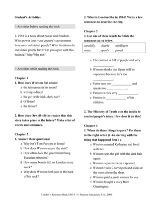 Teacher’s Resource Bank ESO 4 / © Pearson Educación, S.A., 2006
Student’s Activities
> Activities before reading the book
1. 1984 is a book about power and freedom.
What power does your country’s government
have over individual people? What freedoms do
individual people have? Do you agree with this
balance? Why/Why not?
> Activities while reading the book
Chapter 1
1. How does Winston feel about:
a the telescreen in his room?
b writing a diary?
c the girl with thick, dark hair?
d O’Brien?
e the future?
2. How does Orwell tell the reader that this
story takes place in the future? Make a list of
words and sentences.
Chapter 2
1. Answer these questions:
a Why isn’t Tom Parsons at home?
b How does Winston repair the sink?
c How often does the government hang
Eurasian prisoners?
d How many bombs fall on London every
week?
e Why does Winston feel pain in the back
of his neck?
2. What is London like in 1984? Write a few
sentences to describe the city.
Chapter 3
1. Use one of these words to finish the
sentences a)–e) below.
carefully clearly intelligent
noisy openly proud
a The canteen is full of people and very
_____________.
b Winston thinks that Syme will be
vaporised because he’s too
_____________.
c Syme sees too _____________ and
speaks too _____________.
d Parsons writes very _____________.
e Parsons is _____________ of his
children.
2. The Ministry of Truth uses the media to
control people’s ideas. How does it do this?
Chapter 4
1. When do these things happen? Put them
in the right order (1–6) starting with the
thing that happened first 1).
a Winston married Katherine and lived
with her.
b Winston sees the girl with the dark hair
again.
c Winston’s parents were vaporised.
d Winston visits Charrington and looks at
the room above the shop.
e Winston paid a prole woman for sex.
f Winston bought a diary from
Charrington.
 