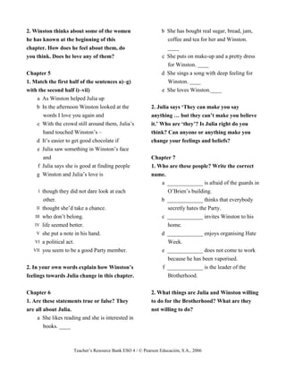 Teacher’s Resource Bank ESO 4 / © Pearson Educación, S.A., 2006
2. Winston thinks about some of the women
he has known at the beginning of this
chapter. How does he feel about them, do
you think. Does he love any of them?
Chapter 5
1. Match the first half of the sentences a)–g)
with the second half i)–vii)
a As Winston helped Julia up
b In the afternoon Winston looked at the
words I love you again and
c With the crowd still around them, Julia’s
hand touched Winston’s –
d It’s easier to get good chocolate if
e Julia saw something in Winston’s face
and
f Julia says she is good at finding people
g Winston and Julia’s love is
I though they did not dare look at each
other.
II thought she’d take a chance.
III who don’t belong.
IV life seemed better.
V she put a note in his hand.
VI a political act.
VII you seem to be a good Party member.
2. In your own words explain how Winston’s
feelings towards Julia change in this chapter.
Chapter 6
1. Are these statements true or false? They
are all about Julia.
a She likes reading and she is interested in
books. ____
b She has bought real sugar, bread, jam,
coffee and tea for her and Winston.
____
c She puts on make-up and a pretty dress
for Winston. ____
d She sings a song with deep feeling for
Winston. ____
e She loves Winston.____
2. Julia says ‘They can make you say
anything … but they can’t make you believe
it.’ Who are ‘they’? Is Julia right do you
think? Can anyone or anything make you
change your feelings and beliefs?
Chapter 7
1. Who are these people? Write the correct
name.
a _____________ is afraid of the guards in
O’Brien’s building.
b _____________ thinks that everybody
secretly hates the Party.
c _____________ invites Winston to his
home.
d _____________ enjoys organising Hate
Week.
e _____________ does not come to work
because he has been vaporised.
f _____________ is the leader of the
Brotherhood.
2. What things are Julia and Winston willing
to do for the Brotherhood? What are they
not willing to do?
 