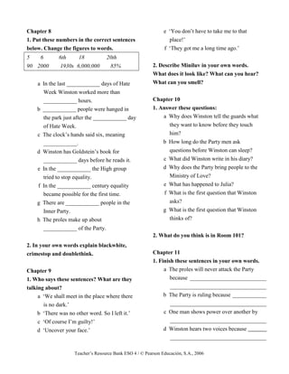 Teacher’s Resource Bank ESO 4 / © Pearson Educación, S.A., 2006
Chapter 8
1. Put these numbers in the correct sentences
below. Change the figures to words.
5 6 6th 18 20th
90 2000 1930s 6,000,000 85%
a In the last ____________ days of Hate
Week Winston worked more than
____________ hours.
b ____________ people were hanged in
the park just after the ____________ day
of Hate Week.
c The clock’s hands said six, meaning
____________.
d Winston has Goldstein’s book for
____________ days before he reads it.
e In the ____________ the High group
tried to stop equality.
f In the ____________ century equality
became possible for the first time.
g There are ____________ people in the
Inner Party.
h The proles make up about
____________ of the Party.
2. In your own words explain blackwhite,
crimestop and doublethink.
Chapter 9
1. Who says these sentences? What are they
talking about?
a ‘We shall meet in the place where there
is no dark.’
b ‘There was no other word. So I left it.’
c ‘Of course I’m guilty!’
d ‘Uncover your face.’
e ‘You don’t have to take me to that
place!’
f ‘They got me a long time ago.’
2. Describe Miniluv in your own words.
What does it look like? What can you hear?
What can you smell?
Chapter 10
1. Answer these questions:
a Why does Winston tell the guards what
they want to know before they touch
him?
b How long do the Party men ask
questions before Winston can sleep?
c What did Winston write in his diary?
d Why does the Party bring people to the
Ministry of Love?
e What has happened to Julia?
f What is the first question that Winston
asks?
g What is the first question that Winston
thinks of?
2. What do you think is in Room 101?
Chapter 11
1. Finish these sentences in your own words.
a The proles will never attack the Party
because ___________________________
__________________________________
b The Party is ruling because ____________
__________________________________
c One man shows power over another by
__________________________________
d Winston hears two voices because
__________________________________
 
