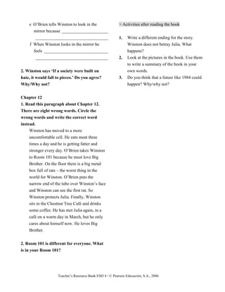 Teacher’s Resource Bank ESO 4 / © Pearson Educación, S.A., 2006
e O’Brien tells Winston to look in the
mirror because _____________________
_________________________________
f When Winston looks in the mirror he
feels _____________________________
_________________________________
2. Winston says ‘If a society were built on
hate, it would fall to pieces.’ Do you agree?
Why/Why not?
Chapter 12
1. Read this paragraph about Chapter 12.
There are eight wrong words. Circle the
wrong words and write the correct word
instead.
Winston has moved to a more
uncomfortable cell. He eats meat three
times a day and he is getting fatter and
stronger every day. O’Brien takes Winston
to Room 101 because he must love Big
Brother. On the floor there is a big metal
box full of rats – the worst thing in the
world for Winston. O’Brien puts the
narrow end of the tube over Winston’s face
and Winston can see the first rat. So
Winston protects Julia. Finally, Winston
sits in the Chestnut Tree Café and drinks
some coffee. He has met Julia again, in a
café on a warm day in March, but he only
cares about himself now. He loves Big
Brother.
2. Room 101 is different for everyone. What
is in your Room 101?
> Activities after reading the book
1. Write a different ending for the story.
Winston does not betray Julia. What
happens?
2. Look at the pictures in the book. Use them
to write a summary of the book in your
own words.
3. Do you think that a future like 1984 could
happen? Why/why not?
 