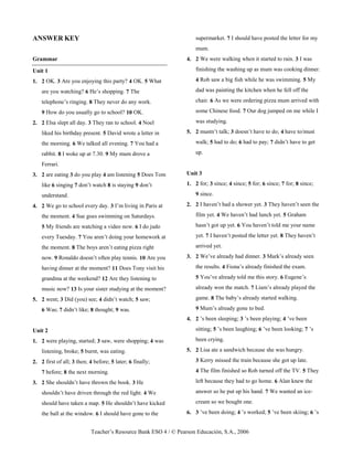 Teacher’s Resource Bank ESO 4 / © Pearson Educación, S.A., 2006
ANSWER KEY
Grammar
Unit 1
1. 2 OK. 3 Are you enjoying this party? 4 OK. 5 What
are you watching? 6 He’s shopping. 7 The
telephone’s ringing. 8 They never do any work.
9 How do you usually go to school? 10 OK.
2. 2 Elsa slept all day. 3 They ran to school. 4 Noel
liked his birthday present. 5 David wrote a letter in
the morning. 6 We talked all evening. 7 You had a
rabbit. 8 I woke up at 7.30. 9 My mum drove a
Ferrari.
3. 2 are eating 3 do you play 4 am listening 5 Does Tom
like 6 singing 7 don’t watch 8 is staying 9 don’t
understand.
4. 2 We go to school every day. 3 I’m living in Paris at
the moment. 4 Sue goes swimming on Saturdays.
5 My friends are watching a video now. 6 I do judo
every Tuesday. 7 You aren’t doing your homework at
the moment. 8 The boys aren’t eating pizza right
now. 9 Ronaldo doesn’t often play tennis. 10 Are you
having dinner at the moment? 11 Does Tony visit his
grandma at the weekend? 12 Are they listening to
music now? 13 Is your sister studying at the moment?
5. 2 went; 3 Did (you) see; 4 didn’t watch; 5 saw;
6 Was; 7 didn’t like; 8 thought; 9 was.
Unit 2
1. 2 were playing, started; 3 saw, were shopping; 4 was
listening, broke; 5 burnt, was eating.
2. 2 first of all; 3 then; 4 before; 5 later; 6 finally;
7 before; 8 the next morning.
3. 2 She shouldn’t have thrown the book. 3 He
shouldn’t have driven through the red light. 4 We
should have taken a map. 5 He shouldn’t have kicked
the ball at the window. 6 I should have gone to the
supermarket. 7 I should have posted the letter for my
mum.
4. 2 We were walking when it started to rain. 3 I was
finishing the washing up as mum was cooking dinner.
4 Rob saw a big fish while he was swimming. 5 My
dad was painting the kitchen when he fell off the
chair. 6 As we were ordering pizza mum arrived with
some Chinese food. 7 Our dog jumped on me while I
was studying.
5. 2 mustn’t talk; 3 doesn’t have to do; 4 have to/must
walk; 5 had to do; 6 had to pay; 7 didn’t have to get
up.
Unit 3
1. 2 for; 3 since; 4 since; 5 for; 6 since; 7 for; 8 since;
9 since.
2. 2 I haven’t had a shower yet. 3 They haven’t seen the
film yet. 4 We haven’t had lunch yet. 5 Graham
hasn’t got up yet. 6 You haven’t told me your name
yet. 7 I haven’t posted the letter yet. 8 They haven’t
arrived yet.
3. 2 We’ve already had dinner. 3 Mark’s already seen
the results. 4 Fiona’s already finished the exam.
5 You’ve already told me this story. 6 Eugene’s
already won the match. 7 Liam’s already played the
game. 8 The baby’s already started walking.
9 Mum’s already gone to bed.
4. 2 ’s been sleeping; 3 ’s been playing; 4 ’ve been
sitting; 5 ’s been laughing; 6 ’ve been looking; 7 ’s
been crying.
5. 2 Lisa ate a sandwich because she was hungry.
3 Kerry missed the train because she got up late.
4 The film finished so Rob turned off the TV. 5 They
left because they had to go home. 6 Alan knew the
answer so he put up his hand. 7 We wanted an ice-
cream so we bought one.
6. 3 ’ve been doing; 4 ’s worked; 5 ’ve been skiing; 6 ’s
 