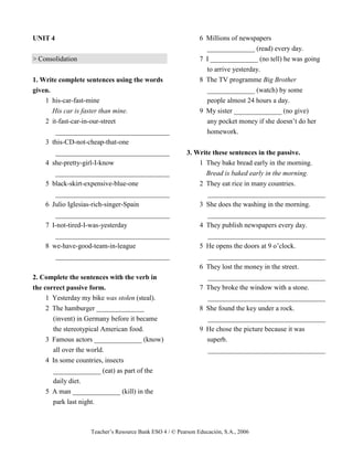 Teacher’s Resource Bank ESO 4 / © Pearson Educación, S.A., 2006
UNIT 4
> Consolidation
1. Write complete sentences using the words
given.
1 his-car-fast-mine
His car is faster than mine.
2 it-fast-car-in-our-street
_________________________________
3 this-CD-not-cheap-that-one
_________________________________
4 she-pretty-girl-I-know
_________________________________
5 black-skirt-expensive-blue-one
_________________________________
6 Julio Iglesias-rich-singer-Spain
_________________________________
7 I-not-tired-I-was-yesterday
_________________________________
8 we-have-good-team-in-league
_________________________________
2. Complete the sentences with the verb in
the correct passive form.
1 Yesterday my bike was stolen (steal).
2 The hamburger ______________
(invent) in Germany before it became
the stereotypical American food.
3 Famous actors ______________ (know)
all over the world.
4 In some countries, insects
______________ (eat) as part of the
daily diet.
5 A man ______________ (kill) in the
park last night.
6 Millions of newspapers
______________ (read) every day.
7 I ______________ (no tell) he was going
to arrive yesterday.
8 The TV programme Big Brother
______________ (watch) by some
people almost 24 hours a day.
9 My sister ______________ (no give)
any pocket money if she doesn’t do her
homework.
3. Write these sentences in the passive.
1 They bake bread early in the morning.
Bread is baked early in the morning.
2 They eat rice in many countries.
__________________________________
3 She does the washing in the morning.
__________________________________
4 They publish newspapers every day.
__________________________________
5 He opens the doors at 9 o’clock.
__________________________________
6 They lost the money in the street.
__________________________________
7 They broke the window with a stone.
__________________________________
8 She found the key under a rock.
__________________________________
9 He chose the picture because it was
superb.
__________________________________
 