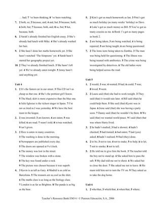 Teacher’s Resource Bank ESO 4 / © Pearson Educación, S.A., 2006
… had; 7 ’ve been thinking; 8 ’ve been watching.
7. 2 both, so; 3 because, and; 4 and, but; 5 because, both;
6 both, but; 7 because, both, and; 8 so, but; 9 but,
because, both.
8. 2 Sarah’s already finished her English essay. 3 She’s
already had lunch with Mike. 4 She’s already washed
her hair.
9. 2 She hasn’t done her maths homework yet. 3 She
hasn’t watched ‘The Simpsons’ yet. 4 Sarah hasn’t
started her geography project yet.
10. 2 They’ve already finished lunch. 3 She hasn’t left
yet. 4 We’ve already eaten tonight. 5 Jenny hasn’t
said anything yet.
Unit 4
1. 2 It’s the fastest car in our street. 3 This CD isn’t as
cheap as that one. 4 She’s the prettiest girl I know.
5 The black skirt is more expensive than the blue one.
6 Julio Iglesias is the richest singer in Spain. 7 I’m
not as tired as I was yesterday. 8 We have the best
team in the league.
2. 2 was invented; 3 are known; 4 are eaten; 5 was
killed; 6 are read; 7 wasn’t told; 8 is/was watched;
9 isn’t given.
3. 2 Rice is eaten in many countries.
3 The washing is done in the morning.
4 Newspapers are published every day.
5 The doors are opened at 9 o’clock.
6 The money was lost in the street.
7 The window was broken with a stone.
8 The key was found under a rock.
9 The picture was chosen because it was superb.
4. 3 Kevin is as tall as Gary. 4 Madrid is as cold as
Barcelona. 5 The trousers are as cool as the shirt.
6 The maths class is as long as the biology class.
7 London is as far as Brighton. 8 The panda is as big
as the bear.
5. 2 Kim’s got as much homework as Ian. 3 Pete’s got
as much holiday (as many weeks’ holiday) as Dave.
4 Luke’s got as much money as Bill. 5 You’ve got as
many cousins as me. 6 Book 1’s got as many pages
as book 2.
6. 2 are being taken; 3 are being watched; 4 is being
repaired; 5 am being taught; 6 are being questioned.
7. 2 The lions were being taken to Zambia. 3 The man
was being held for questioning. 4 The illness was
being treated with antibiotics. 5 The crime was being
investigated by detectives. 6 The old ladies were
being helped across the road.
Unit 5
1. 2 would; 3 was; 4 wanted; 5 had; 6 could; 7 was;
8 loved; 9 went.
2. 2 Laura said (that) she had to work tonight. 3 They
said (that) it would rain later. 4 Bill said (that) he
could help them. 5 She said (that) Kyoto was in
Japan. 6 Irene said (that) she was having a party
soon. 7 Danny said (that) he wouldn’t be there. 8 We
said (that) we wanted world peace. 9 I said (that) that
was where Harry lived.
3. 2 he hadn’t studied; 3 had a shower; 4 hadn’t
checked; 5 had trained; 6 had eaten; 7 had (you)
asked; 8 hadn’t realised; 9 Had (they) done.
4. 2 to be; 3 not to run; 4 not to make; 5 to help; 6 to let;
7 not to smoke; 8 not to tell.
5. 2 He told me to give him the book. 3 The teacher told
the boy not to stand up. 4 She asked him to pass the
salt. 5 My dad told me not to shout. 6 We asked her
to close the door. 7 She asked me not to leave. 8 His
mum told him not to turn the TV on. 9 They asked us
to take the dog home.
Unit 6
1. 2 who/that; 3 which/that; 4 when/that; 5 where;
 