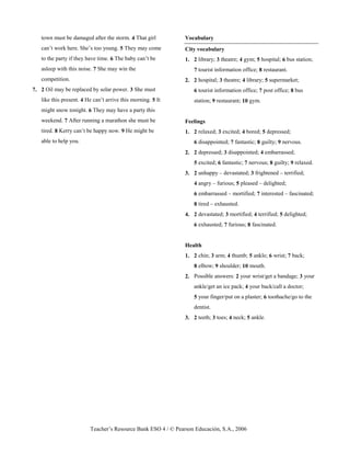 Teacher’s Resource Bank ESO 4 / © Pearson Educación, S.A., 2006
town must be damaged after the storm. 4 That girl
can’t work here. She’s too young. 5 They may come
to the party if they have time. 6 The baby can’t be
asleep with this noise. 7 She may win the
competition.
7. 2 Oil may be replaced by solar power. 3 She must
like this present. 4 He can’t arrive this morning. 5 It
might snow tonight. 6 They may have a party this
weekend. 7 After running a marathon she must be
tired. 8 Kerry can’t be happy now. 9 He might be
able to help you.
Vocabulary
City vocabulary
1. 2 library; 3 theatre; 4 gym; 5 hospital; 6 bus station;
7 tourist information office; 8 restaurant.
2. 2 hospital; 3 theatre; 4 library; 5 supermarket;
6 tourist information office; 7 post office; 8 bus
station; 9 restaurant; 10 gym.
Feelings
1. 2 relaxed; 3 excited; 4 bored; 5 depressed;
6 disappointed; 7 fantastic; 8 guilty; 9 nervous.
2. 2 depressed; 3 disappointed; 4 embarrassed;
5 excited; 6 fantastic; 7 nervous; 8 guilty; 9 relaxed.
3. 2 unhappy – devastated; 3 frightened – terrified;
4 angry – furious; 5 pleased – delighted;
6 embarrassed – mortified; 7 interested – fascinated;
8 tired – exhausted.
4. 2 devastated; 3 mortified; 4 terrified; 5 delighted;
6 exhausted; 7 furious; 8 fascinated.
Health
1. 2 chin; 3 arm; 4 thumb; 5 ankle; 6 wrist; 7 back;
8 elbow; 9 shoulder; 10 mouth.
2. Possible answers: 2 your wrist/get a bandage; 3 your
ankle/get an ice pack; 4 your back/call a doctor;
5 your finger/put on a plaster; 6 toothache/go to the
dentist.
3. 2 teeth; 3 toes; 4 neck; 5 ankle.
 