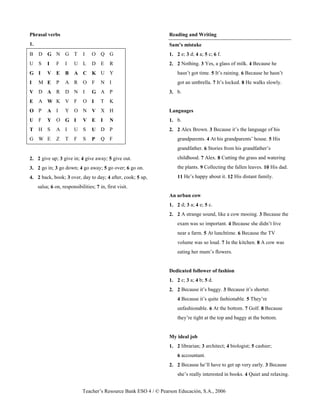 Teacher’s Resource Bank ESO 4 / © Pearson Educación, S.A., 2006
Phrasal verbs
1.
B D G N G T I O Q G
U S I F I U L D E R
G I V E B A C K U Y
I M E P A R O F N I
V D A R D N I G A P
E A W K V F O I T K
O P A I Y O N V X H
U F Y O G I V E I N
T H S A I U S U D P
G W E Z T F S P Q F
2. 2 give up; 3 give in; 4 give away; 5 give out.
3. 2 go in; 3 go down; 4 go away; 5 go over; 6 go on.
4. 2 back, book; 3 over, day to day; 4 after, cook; 5 up,
salsa; 6 on, responsibilities; 7 in, first visit.
Reading and Writing
Sam’s mistake
1. 2 e; 3 d; 4 a; 5 c; 6 f.
2. 2 Nothing. 3 Yes, a glass of milk. 4 Because he
hasn’t got time. 5 It’s raining. 6 Because he hasn’t
got an umbrella. 7 It’s locked. 8 He walks slowly.
3. b.
Languages
1. b.
2. 2 Alex Brown. 3 Because it’s the language of his
grandparents. 4 At his grandparents’ house. 5 His
grandfather. 6 Stories from his grandfather’s
childhood. 7 Alex. 8 Cutting the grass and watering
the plants. 9 Collecting the fallen leaves. 10 His dad.
11 He’s happy about it. 12 His distant family.
An urban cow
1. 2 d; 3 a; 4 e; 5 c.
2. 2 A strange sound, like a cow mooing. 3 Because the
exam was so important. 4 Because she didn’t live
near a farm. 5 At lunchtime. 6 Because the TV
volume was so loud. 7 In the kitchen. 8 A cow was
eating her mum’s flowers.
Dedicated follower of fashion
1. 2 c; 3 a; 4 b; 5 d.
2. 2 Because it’s baggy. 3 Because it’s shorter.
4 Because it’s quite fashionable. 5 They’re
unfashionable. 6 At the bottom. 7 Golf. 8 Because
they’re tight at the top and baggy at the bottom.
My ideal job
1. 2 librarian; 3 architect; 4 biologist; 5 cashier;
6 accountant.
2. 2 Because he’ll have to get up very early. 3 Because
she’s really interested in books. 4 Quiet and relaxing.
 