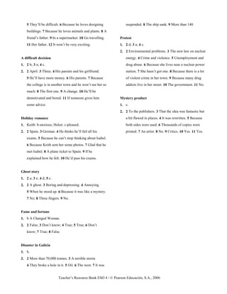 Teacher’s Resource Bank ESO 4 / © Pearson Educación, S.A., 2006
5 They’ll be difficult. 6 Because he loves designing
buildings. 7 Because he loves animals and plants. 8 A
friend’s father. 9 In a supermarket. 10 Go travelling.
11 Her father. 12 It won’t be very exciting.
A difficult decision
1. 2 b; 3 a; 4 c.
2. 2 April. 3 Three. 4 His parents and his girlfriend.
5 He’ll have more money. 6 His parents. 7 Because
the college is in another town and he won’t see her so
much. 8 The first one. 9 A change. 10 He’ll be
demotivated and bored. 11 If someone gives him
some advice.
Holiday romance
1. Keith: b-anxious; Helen: c-pleased.
2. 2 Spain. 3 German. 4 He thinks he’ll fail all his
exams. 5 Because he can’t stop thinking about Isabel.
6 Because Keith sent her some photos. 7 Glad that he
met Isabel. 8 A plane ticket to Spain. 9 If he
explained how he felt. 10 He’d pass his exams.
Ghost story
1. 2 a; 3 e; 4 d; 5 c.
2. 2 A ghost. 3 Boring and depressing. 4 Annoying.
5 When he stood up. 6 Because it was like a mystery.
7 No; 8 Three fingers. 9 No.
Fame and fortune
1. b A Changed Woman.
2. 2 False; 3 Don’t know; 4 True; 5 True; 6 Don’t
know; 7 True; 8 False.
Disaster in Galicia
1. b.
2. 2 More than 70,000 tonnes. 3 A terrible storm.
4 They broke a hole in it. 5 Oil. 6 The west. 7 It was
suspended. 8 The ship sank. 9 More than 140.
Protest
1. 2 d; 3 a; 4 c.
2. 2 Environmental problems. 3 The new law on nuclear
energy. 4 Crime and violence. 5 Unemployment and
drug abuse. 6 Because she lives near a nuclear power
station. 7 She hasn’t got one. 8 Because there is a lot
of violent crime in her town. 9 Because many drug
addicts live in her street. 10 The government. 11 No.
Mystery product
1. c.
2. 2 To the publishers. 3 That the idea was fantastic but
a bit flawed in places. 4 It was rewritten. 5 Because
both sides were used. 6 Thousands of copies were
printed. 7 An artist. 8 No. 9 Critics. 10 Yes. 11 Yes.
 