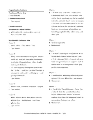 Teacher’s Resource Bank ESO 4 / © Pearson Educación, S.A., 2006
Penguin Readers Factsheets
The Picture of Dorian Gray
• Teacher’s Notes
Communicative activities
Open answers.
• Student’s activities
Activities before reading the book
1. a 1854; b his wife; c his lover; d two years; e in
Paris; f November 1900.
Activities while reading the book
Chapter 1
1. a True; b True; c False; d True; e False.
2. Open answers.
Chapter 2
1. a They went to Oxford University together. b To live
his life fully while he is young. c He signs his name
in red paint. d Because its beauty will not die. e He
wants to go to the theatre.
2. ‘If I could stay young and the picture grow old! For
that – for that – I would give everything! Yes, there is
nothing in the whole world I would not give! I would
give my soul for that!’
Open answers.
Chapter 3
1. a love; b Juliet; c seventeen; d tomorrow; e telegram.
2. Open answers.
Chapter 4
1. a Basil Hallward; b Lord Henry; c Basil Hallward;
d Dorian Gray; e Basil Hallward; f Lord Henry;
g Dorian Gray.
2. Open answers.
Chapter 5
1. a He thinks she is lovely but is a terrible actress.
b Because she doesn’t want to act any more. c He
tells her that she is nothing to him, that he was a fool
to love her, and that he doesn’t want to see her again.
d The mouth looks cruel. e He looks at his own face.
f His real face has no sign of cruelty. g It has taught
him to love his own beauty. h He decides to save
himself by going back to Sibyl and not seeing Lord
Henry again.
Chapter 6
1. f); a); e); c); g); d); b).
2. Open answers.
Chapter 7
1. a He thinks Lord Henry has changed him. b He has
no heart. c He was a boy before, now he is a man.
d To do a drawing of Sibyl. e He says he will never
talk to him again. f Because he has put too much of
himself into it–all his feelings about Dorian. g He
decides to hide the portrait.
Chapter 8
1. a old schoolroom. b his lonely childhood. c person
can enter it/the room. d Lord Henry. e an accident.
2. Open answers.
Chapter 9
1. a True. b False. The midnight train; c True. d True.
e False. He thinks they have killed themselves
because of Dorian’s bad influence on them and
cruelty to them. f False. He just wants to know if the
rumours about Dorian are true. g True.
2. Open answers.
 