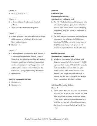 Teacher’s Resource Bank ESO 4 / © Pearson Educación, S.A., 2006
Chapter 10
1. d), g), a), f), c), b), h), e)
Chapter 11
1. a Dorian. b Campbell. c Dorian. d Campbell.
e Dorian.
2. There is blood on the hands in the portrait.
Chapter 12
1. a death. b He says it was stolen. c Because he is tired
and he wants to go to bed early. d To visit Lord
Henry at eleven o’clock.
2. Open answers.
Chapter 13
1. a Because he hates his own beauty. b He wonders if
it has changed because he has changed. c There is
blood on the feet and on the other hand. d It has kept
him awake at night and he has been frightened that
another person might see it. e They get on the roof
and through the window. f It shows Dorian as they
last saw him – young and beautiful. g Dorian Gray.
2. Open answers.
Activities after reading the book
1. Open answers.
2. Open answers.
The Client
• Teacher’s Notes
Communicative activities
Activities before reading the book
1. The FBI - The Federal Bureau of Investigation is the
national crime-fighting organisation in the United
States. It fights serious crimes, such as kidnapping,
bank robbery, drugs, etc., which are not handled by
state police.
2. The Mafia is a secret organisation of criminal groups
which started first in Sicily in the Middle Ages.
Members of the Mafia went to the United States in
the 19th century. Today, Mafia groups are still
powerful in organised crime in the US and in Italy.
• Student’s activities
Activities before reading the book
2. a He knows where a dead body is hidden. b It is
dangerous because the body can be used by the FBI
to prove a Mafia murder. If Mark tells his secret, the
Mafia may find him and hurt or kill him. c His
brother is ill and so his mother must stay in the
hospital. d She accepts one dollar from Mark as
payment. She will help a child on his own. e Mark.
He is a ‘clever client’. f Perhaps it is Mark.
Activities while reading the book
Chapter 1
1. a True. b False. Mark and Ricky live with their mum
in a trailer park. c True. d False. The man sees Mark
when he crawls to the car the second time. e True;
f False. Romey wants to kill himself because he is
afraid that his client will kill him. His client knows
that Romey knows about the body. g True. h True.
i True.
 
