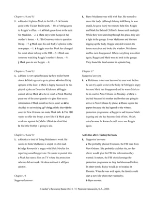 Teacher’s Resource Bank ESO 4 / © Pearson Educación, S.A., 2006
Chapters 10 and 11
1. a Gronke frightens Mark in the lift.– 3. b Gronke
goes to the Tucker Trailer park. – 10. c Foltrigg goes
to Reggie’s office. – 6. d Mark goes down to the cafe
for breakfast. – 2. e Mark stays with Reggie at her
mother’s house. – 8. f Dr Greenway tries to question
Ricky. – 7. g Mark sees his and Ricky’s photos in the
newspaper. – 1. h Reggie sees that Mark has changed
his mind about talking to the FBI. – 5. i Mark sees
someone watching Reggie’s mother’s house. – 9.
j Mark goes to see Reggie. – 4.
Chapters 12 and 13
1. a Diane is very upset because ix their trailer burnt
down. b Mark agrees to go to prison vii when Ricky
appears at the door. c Mark is happy because i he has
played a joke on Detective Klickman. d Reggie
cannot advise Mark vi to lie in court. e Slick Moeller
pays one of the court guards v to give him secret
information. f Mark could not lie in court so iii he
decided to say nothing. g Foltrigg thinks that viii the
court in New Orleans can make Mark talk. h The FBI
wants to offer the Sways a new life if ii Mark gives
evidence against the Mafia. i Mark is afraid that
iv his little brother is going to die.
Chapters 14 and 15
1. a Gronke is tired of doing Muldanno’s work. He
seems to think Muldanno is stupid or a bit mad.
b Judge Roosevelt is angry with Slick Moeller for
reporting something private. He wants to punish him.
c Mark has seen a film on TV where the protection
scheme did not work. He does not trust it. d Open
answer.
Chapter 16
Suggested answer:
1. Barry Muldanno was wild with fear. He wanted to
move the body. Although Johnny told Barry he was
stupid, he gave Barry two men to help him. Reggie
and Mark hid behind Clifford’s house until midnight.
While they were crawling through the grass, they saw
a light in the garage. It was Muldanno and his men
digging up the body. Reggie crawled towards the
house next door and broke the window. Muldanno
and his men disappeared. When everything was silent
again, Reggie and Mark went to look in the garage.
They found the dead senator in a plastic bag.
Chapter 17
Suggested answers
1. a Muldanno is nervous because he must wait before
he can try again to move the body. b Foltrigg is angry
because Mark has disappeared and he wants Mark to
be in court in New Orleans on Monday. c Mark is
excited because his mother and brother are going to
arrive in New Orleans by plane. d Diane signed the
papers because she had agreed to the witness
protection programme. e Reggie is sad because Mark
is going and she has become fond of him. f Mark
cries because he knows he will never see Reggie
again.
Activities after reading the book
1. Suggested answers:
a She probably phoned Trumann, the FBI man from
New Orleans. She probably said that she, not her
client, would give the FBI the information they
wanted. In return, the FBI should arrange the
protection programme as they had discussed before.
In other words, Ricky would go to hospital in
Phoenix. When he was well again, the family could
start a new life where they wanted to.
b Open answer.
 