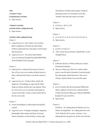 Teacher’s Resource Bank ESO 4 / © Pearson Educación, S.A., 2006
1984
• Teacher’s Notes
Communicative activities
1. Open answers.
• Student’s activities
Activities before reading the book
1. Open answers.
Activities while reading the book
Chapter 1
1. suggested answers: a He wishes it was not there.
b He is frightened. c He hates her. d He thinks
O’Brien understands him; e He hopes it will be better
than the present.
2. suggested answers: The clocks strike thirteen/
telescreen/Oceania/Thought Police/BIG BROTHER
IS WATCHING YOU/Newspeak.
Chapter 2
1. a Because he is working. b He removes a knot of
hair. c Every one or two months; d About twenty or
thirty. e Because Mrs Parson’s son throws stones at
him.
2. suggested answers: London is dirty, smelly and
dangerous. The buildings are ugly and old. Many
things are broken and they don’t get repaired. There
are a lot of telescreens everywhere and people are
scared of each other. Twenty or thirty bombs fall on
the city every week.
Chapter 3
1. a noisy; b intelligent; c clearly/openly; d carefully;
e proud.
2. suggested answer: It changes newspapers, magazines,
photographs, films, posters and books. It rewrites
history and politics so that the Party is always right.
The Ministry of Truth controls people’s minds by
destroying words. If a word doesn’t exist (like
‘freedom’) then that idea cannot exist either.
Chapter 4
1. a 2; b 6; c 1; d 5; e 3; f 4.
2. Open answers.
Chapter 5
1. a)–v); b)–iv); c)–i); d)–vii); e)–ii); f)–iii); g)–vi).
2. Open answers.
Chapter 6
1. a F; b T; c F; d F; e T.
2. ‘They’ means the government or Big Brother, (or the
Thought Police).
Chapter 7
1. a Winston; b Julia; c O’Brien; d Parsons; e Syme;
f Emmanuel Goldstein.
2. They are willing to give their lives, murder another
person, cause the death of hundreds of innocent people,
hurt other people and kill themselves. They are not
willing to separate and never see each other again.
Chapter 8
1. a five (5)/ninety (90); b two thousand (2000)/sixth
(6th); c eighteen (18); d six (6); e nineteen-thirties
(1930s); f twentieth (20th); g six million (6,000,000);
h eighty-five per cent (85%).
2. Open answer.
Chapter 9
a O’Brien – he’s talking about the Ministry of Love,
Miniluv. b Ampleforth – he’s talking about the word
‘God’ which he left in a poem. c Parsons – he’s
talking about his thoughtcrime. d The voice from the
 