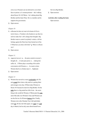 Teacher’s Resource Bank ESO 4 / © Pearson Educación, S.A., 2006
telescreen; Prisoners are not allowed to cover their
faces in prison. e A woman prisoner – she’s talking
about Room 101. f O’Brien – he’s talking about Big
Brother and the Inner Party. He is a member and he
supports the government.
2. Open answer.
Chapter 10
1. a Because he does not want to be beaten. b Ten to
twelve hours. c ‘Freedom is the freedom to say that two
and two make four’. d To change their thoughts. Big
Brother wants to control everybody’s minds. e All her
feelings against the Party have been burned out of her.
f ‘What have you done with Julia?’ g ‘What is in Room
101?’
2. Open answer.
Chapter 11
1. suggested answers: a … the party controls everyone’s
thoughts. b … it wants pure power. c … making him
suffer. d … O’Brien plays a recording of his earlier
conversation with Winston. e … he wants to show
Winston that he is a broken man. f … frightened.
2. Open answer.
Chapter 12
1. Winston has moved to a more comfortable cell. He
eats a meal three times a day and he is getting fatter
and stronger every day. O’Brien takes Winston to
Room 101 because he must love Big Brother. On the
table there is a big metal box full of rats – the worst
thing in the world for Winston. O’Brien puts the wide
end of the tube over Winston’s face and Winston can
see the first rat. So Winston betrays Julia. Finally,
Winston sits in the Chestnut Tree Café and drinks
some gin. He has met Julia again, in a park on a cold
day in March, but he only cares about himself now.
He loves Big Brother.
2. Open answers.
Activities after reading the book
Open answers.
 