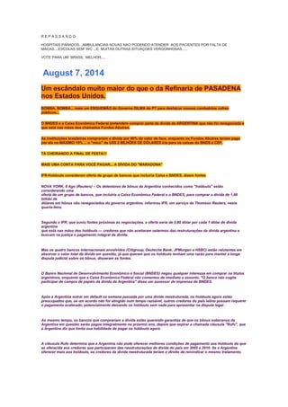 R E P A S S A N D O
HOSPITAIS PARADOS...AMBULANCIAS NOVAS NAO PODENDO ATENDER AOS PACIENTES POR FALTA DE
MACAS....ESCOLAS SEM WC ...E MUITAS OUTRAS SITUAÇOES VERGONHOSAS.....
VOTE PARA UM BRASIL MELHOR....
August 7, 2014
Um escândalo muito maior do que o da Refinaria de PASADENA
nos Estados Unidos.
BOMBA, BOMBA... mais um ESQUEMÃO do Governo DILMA do PT para desfalcar nossos combalidos cofres
públicos...
O BNDES e a Caixa Econômica Federal pretendem comprar parte da dívida da ARGENTINA que não foi renegociada e
que está nas mãos dos chamados Fundos Abutres.
As instituições brasileiras comprariam a dívida por 80% do valor de face, enquanto os Fundos Abutres teriam pago
por ela no MÁXIMO 15% ... o "mico" de US$ 2 BILHÕES DE DÓLARES iria para os caixas do BNDS e CEF.
TÁ CHEIRANDO A FINAL DE FESTA!!!
MAIS UMA CONTA PARA VOCÊ PAGAR... A DÍVIDA DO "MARADONA"
IFR-Holdouts consideram oferta de grupo de bancos que incluiria Caixa e BNDES, dizem fontes
NOVA YORK, 6 Ago (Reuters) – Os detentores de bônus da Argentina conhecidos como "holdouts" estão
considerando uma
oferta de um grupo de bancos, que incluiria a Caixa Econômica Federal e o BNDES, para comprar a dívida de 1,66
bilhão de
dólares em bônus não renegociados do governo argentino, informou IFR, um serviço da Thomson Reuters, nesta
quarta-feira.
Segundo o IFR, que ouviu fontes próximas às negociações, a oferta seria de 0,80 dólar por cada 1 dólar de dívida
argentina
que está nas mãos dos holdouts — credores que não aceitaram ostermos das restruturações da dívida argentina e
buscam na justiça o pagamento integral da dívida.
Mas os quatro bancos internacionais envolvidos (Citigroup, Deutsche Bank, JPMorgan e HSBC) estão relutantes em
absorver o valor total da dívida em questão, já que querem que os holdouts tenham uma razão para manter a longa
disputa judicial sobre os bônus, disseram as fontes.
O Banco Nacional de Desenvolvimento Econômico e Social (BNDES) negou qualquer interesse em comprar os títulos
argentinos, enquanto que a Caixa Econômica Federal não comentou de imediato o assunto. "O banco não cogita
participar de compra de papéis da dívida da Argentina" disse um assessor de imprensa do BNDES.
Após a Argentina entrar em default na semana passada por uma dívida reestruturada, os holdouts agora estão
preocupados que, se um acordo não for atingido num tempo razoável, outros credores do país latino possam requerer
o pagamento acelerado, potencialmente deixando os holdouts sem nada para apresentar na disputa legal.
Ao mesmo tempo, os bancos que comprariam a dívida estão querendo garantias de que os bônus soberanos da
Argentina em questão serão pagos integralmente no próximo ano, depois que expirar a chamada cláusula "Rufo", que
a Argentina diz que limita sua habilidade de pagar os holdouts agora.
A cláusula Rufo determina que a Argentina não pode oferecer melhores condições de pagamento aos holdouts do que
as oferecida aos credores que participaram das reestruturações de dívida do país em 2005 e 2010. Se a Argentina
oferecer mais aos holdouts, os credores da dívida reestruturada teriam o direito de reivindicar o mesmo tratamento.
 