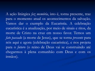 A ação litúrgica faz memória, isto é, torna presente, traz para o momento atual os acontecimentos da salvação.  Vamos dar o exemplo da Eucaristia. A celebração eucarística é a atualização, por meio de sinais e ritos, da morte de Cristo na cruz em nosso favor. Temos um fato passado (a morte de Jesus), que se torna presente para nós aqui e agora (celebração eucarística), e nos projeta para o futuro (o reino de Deus vai se construindo até chegarmos à plena comunhão com Deus e com os irmãos).