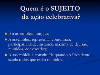 Quem é o SUJEITO da ação celebrativa?É a assembléia litúrgica;A assembléia representa: comunhão, participatividade, instância máxima de decisão, reunidos, convocados;A assembléia é constituída quando o Presidente sauda todos que estão reunidos. 
