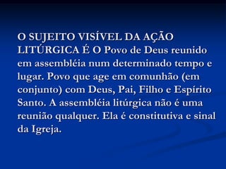 O SUJEITO VISÍVEL DA AÇÃO LITÚRGICA É O Povo de Deus reunido em assembléia num determinado tempo e lugar. Povo que age em comunhão (em conjunto) com Deus, Pai, Filho e Espírito Santo. A assembléia litúrgica não é uma reunião qualquer. Ela é constitutiva e sinal da Igreja.