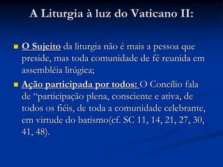 A Liturgia à luz do Vaticano II:O Sujeito da liturgia não é mais a pessoa que preside, mas toda comunidade de fé reunida em assembléia litúgica;Ação participada por todos: O Concílio fala de “participação plena, consciente e ativa, de todos os fiéis, de toda a comunidade celebrante, em virtude do batismo(cf. SC 11, 14, 21, 27, 30, 41, 48).