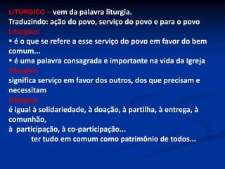 LITÚRGICO –vem da palavra liturgia.Traduzindo: ação do povo, serviço do povo e para o povoLitúrgico:   é o que se refere a esse serviço do povo em favor do bem comum...