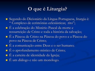 O que é Liturgia?Segundo do Dicionário da Língua Portuguesa, liturgia é: “ Complexo de cerimônias eclesiásticas;  rito”;É a celebração do Mistério Pascal da morte e ressurreição de Cristo e toda a história da salvação;É a Páscoa de Cristo na Páscoa do povo e a Páscoa do povo na Páscoa de Cristo;É a comunicação entre Deus e o ser humano;É o aprofundamento místico de Cristo;É a carteira de identidade da Igreja;É um diálogo e não um monólogo.