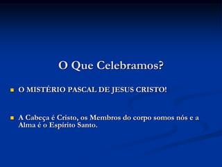 O Que Celebramos?O MISTÉRIO PASCAL DE JESUS CRISTO!A Cabeça é Cristo, os Membros do corpo somos nós e a Alma é o Espírito Santo. 