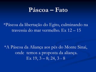 Páscoa – Fato*Páscoa da libertação do Egito, culminando na travessia do mar vermelho. Ex 12 – 15*A Páscoa da Aliança aos pés do Monte Sinai, onde  temos a proposta da aliança.Ex 19, 3 – 8; 24, 3 - 8