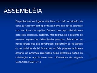 SANTUÁRIO (presbitério)	O presbitério é o lugar, onde se encontra localizado o ALTAR, onde é PROCLAMADA A PALAVRA DE DEUS, e onde o sacerdote, o diácono e os demais ministros EXERCEM O SEU MINISTÉRIO. Convém que se distinga do todo da igreja por alguma elevação, ou por especial estrutura e ornato. Seja bastante amplo para que a celebração da Eucaristia se desenrole comodamente e possa ser vista por todos (IGMR 295).ALTAR , AMBÃO E CADEIRA DA PRESIDÊNCIA  -  lugares sacramentais