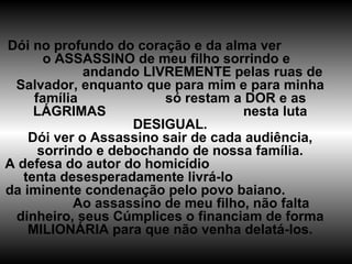 Dói no profundo do coração e da alma ver  o ASSASSINO de meu filho sorrindo e  andando LIVREMENTE pelas ruas de Salvador, enquanto que para mim e para minha família  só restam a DOR e as LÁGRIMAS  nesta luta DESIGUAL. Dói ver o Assassino sair de cada audiência, sorrindo e debochando de nossa família. A defesa do autor do homicídio  tenta desesperadamente livrá-lo  da iminente condenação pelo povo baiano.  Ao assassino de meu filho, não falta dinheiro, seus Cúmplices o financiam de forma MILIONÁRIA para que não venha delatá-los. 