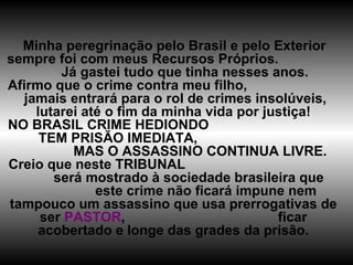 Minha peregrinação pelo Brasil e pelo Exterior sempre foi com meus Recursos Próprios.  Já gastei tudo que tinha nesses anos. Afirmo que o crime contra meu filho,  jamais entrará para o rol de crimes insolúveis, lutarei até o fim da minha vida por justiça! NO BRASIL CRIME HEDIONDO  TEM PRISÃO IMEDIATA,  MAS O ASSASSINO CONTINUA LIVRE. Creio que neste TRIBUNAL  será mostrado à sociedade brasileira que  este crime não ficará impune nem tampouco um assassino que usa prerrogativas de ser  PASTOR ,  ficar acobertado e longe das grades da prisão. 