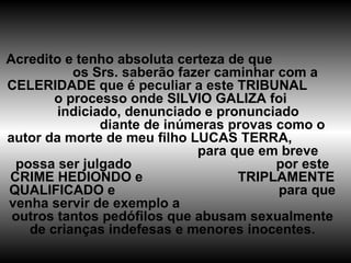 Acredito e tenho absoluta certeza de que  os Srs. saberão fazer caminhar com a CELERIDADE que é peculiar a este TRIBUNAL  o processo onde SILVIO GALIZA foi  indiciado, denunciado e pronunciado  diante de inúmeras provas como o autor da morte de meu filho LUCAS TERRA,  para que em breve possa ser julgado  por este CRIME HEDIONDO e  TRIPLAMENTE QUALIFICADO e  para que venha servir de exemplo a  outros tantos pedófilos que abusam sexualmente de crianças indefesas e menores inocentes. 