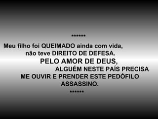 ****** Meu filho foi QUEIMADO ainda com vida,  não teve DIREITO DE DEFESA.  PELO AMOR DE DEUS,   ALGUÉM NESTE PAÍS PRECISA ME OUVIR E PRENDER ESTE PEDÓFILO ASSASSINO. ****** 